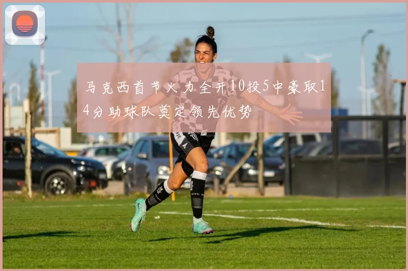 马克西首节火力全开10投5中豪取14分助球队奠定领先优势