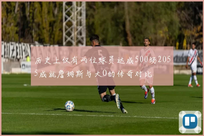 历史上仅有两位球员达成500场2055成就詹姆斯与大O的传奇对比