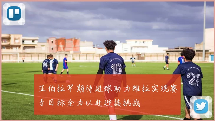亚伯拉罕期待进球助力维拉实现赛季目标全力以赴迎接挑战