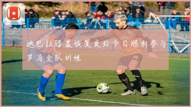 迪巴拉膝盖恢复良好今日顺利参与罗马全队训练