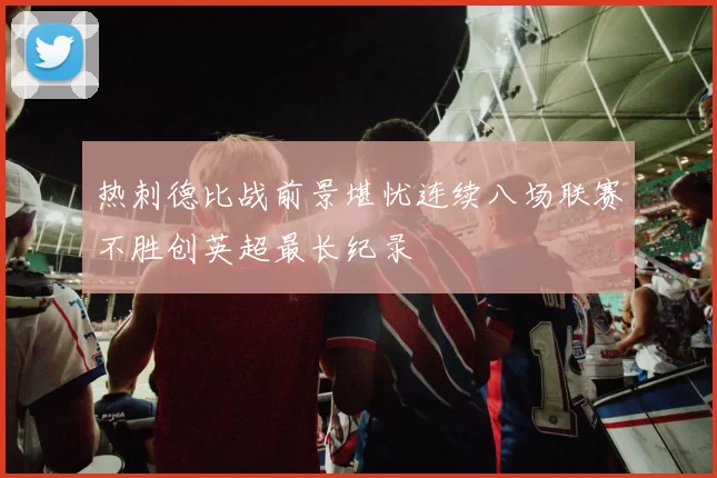 热刺德比战前景堪忧连续八场联赛不胜创英超最长纪录
