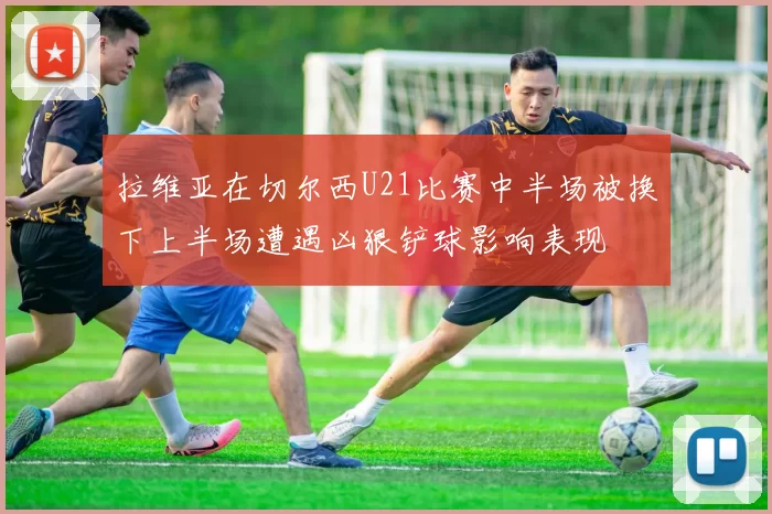 拉维亚在切尔西U21比赛中半场被换下上半场遭遇凶狠铲球影响表现