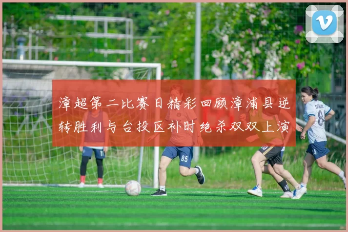 漳超第二比赛日精彩回顾漳浦县逆转胜利与台投区补时绝杀双双上演