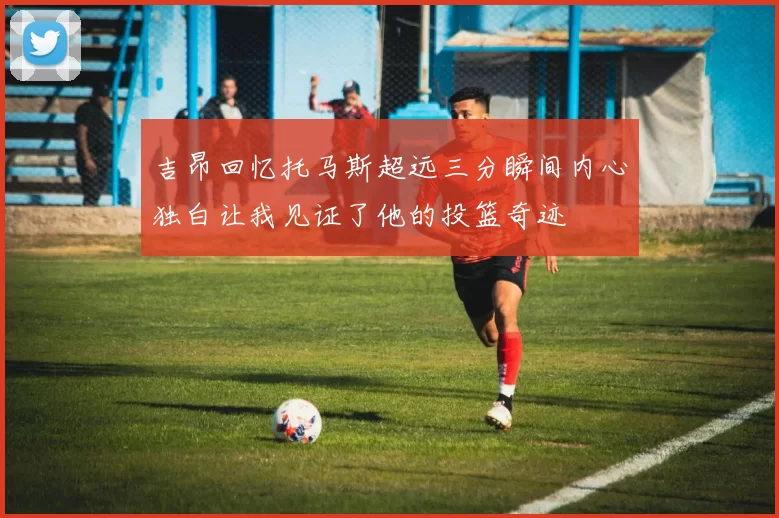 吉昂回忆托马斯超远三分瞬间内心独白让我见证了他的投篮奇迹