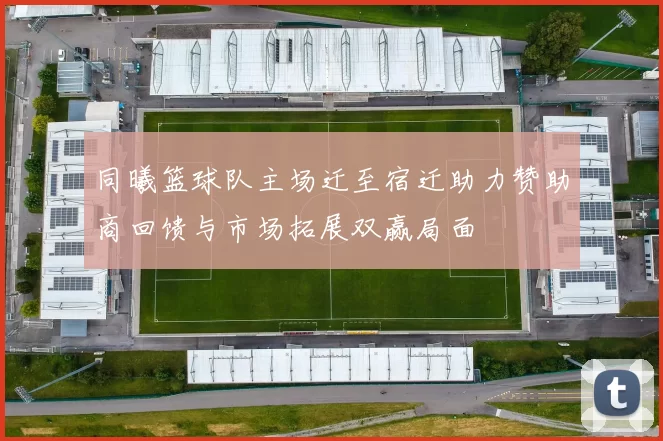 同曦篮球队主场迁至宿迁助力赞助商回馈与市场拓展双赢局面