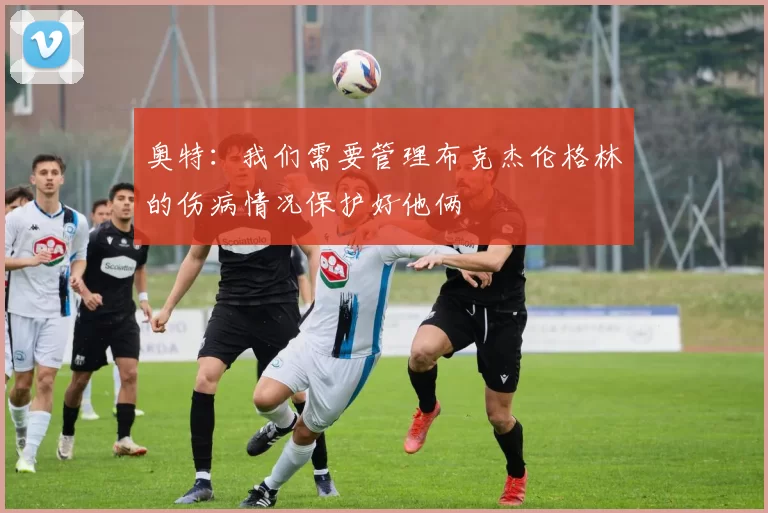 奥特：我们需要管理布克杰伦格林的伤病情况保护好他俩