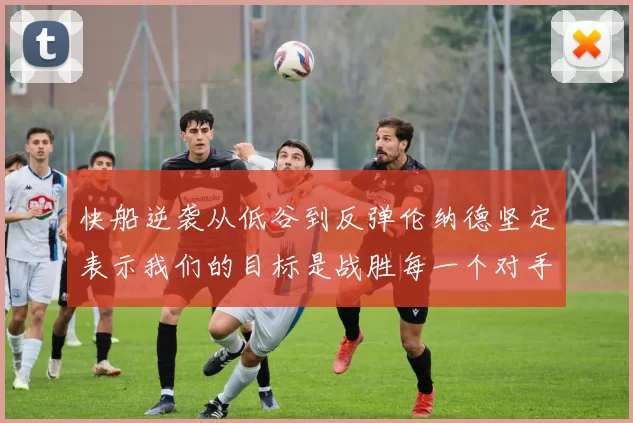快船逆袭从低谷到反弹伦纳德坚定表示我们的目标是战胜每一个对手