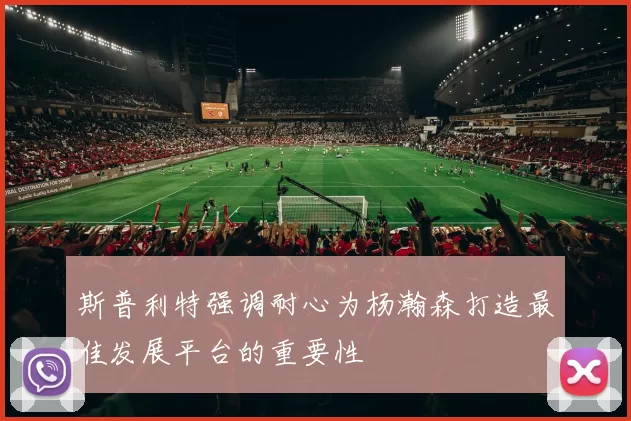 斯普利特强调耐心为杨瀚森打造最佳发展平台的重要性