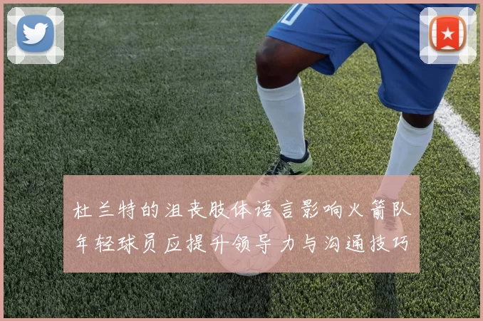 杜兰特的沮丧肢体语言影响火箭队年轻球员应提升领导力与沟通技巧