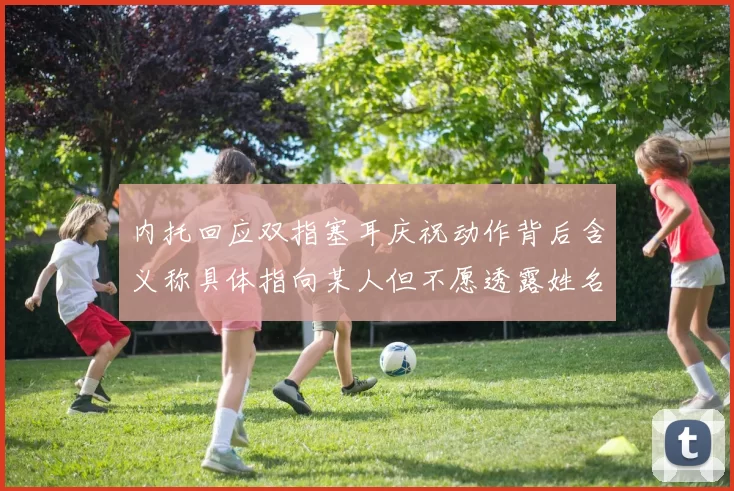 内托回应双指塞耳庆祝动作背后含义称具体指向某人但不愿透露姓名