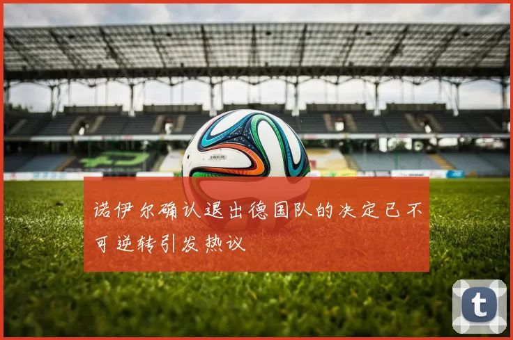 诺伊尔确认退出德国队的决定已不可逆转引发热议