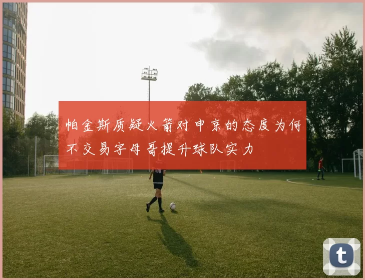 帕金斯质疑火箭对申京的态度为何不交易字母哥提升球队实力