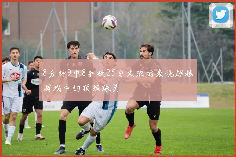 8分钟9中8狂砍25分文班的表现超越游戏中的顶级球员