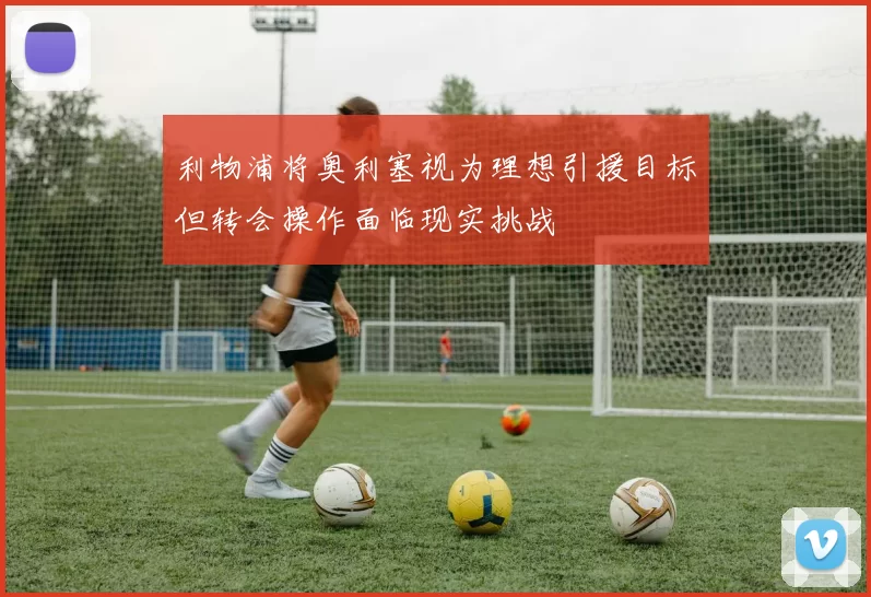 利物浦将奥利塞视为理想引援目标但转会操作面临现实挑战